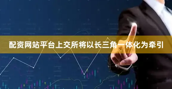 配资网站平台上交所将以长三角一体化为牵引