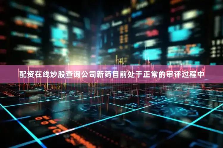配资在线炒股查询公司新药目前处于正常的审评过程中