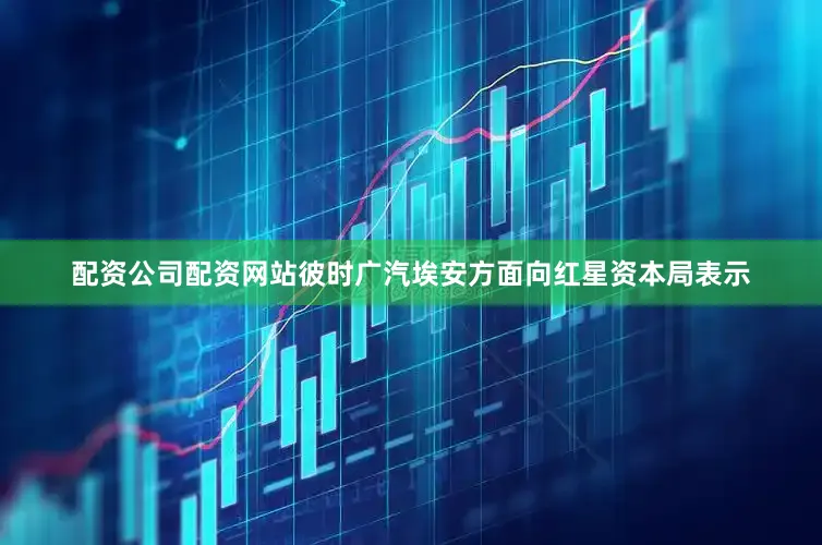 配资公司配资网站　　彼时广汽埃安方面向红星资本局表示