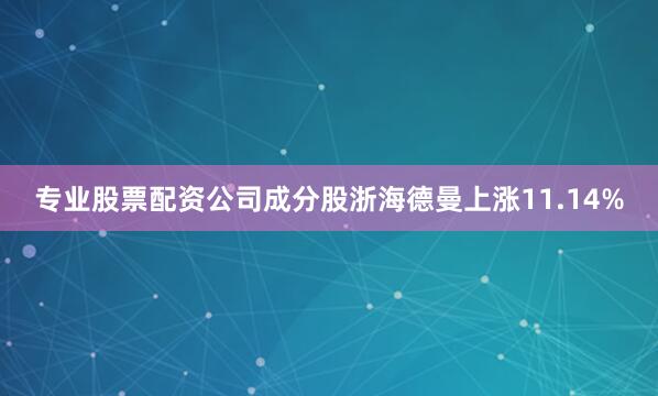 专业股票配资公司成分股浙海德曼上涨11.14%