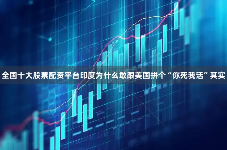全国十大股票配资平台印度为什么敢跟美国拼个“你死我活”其实