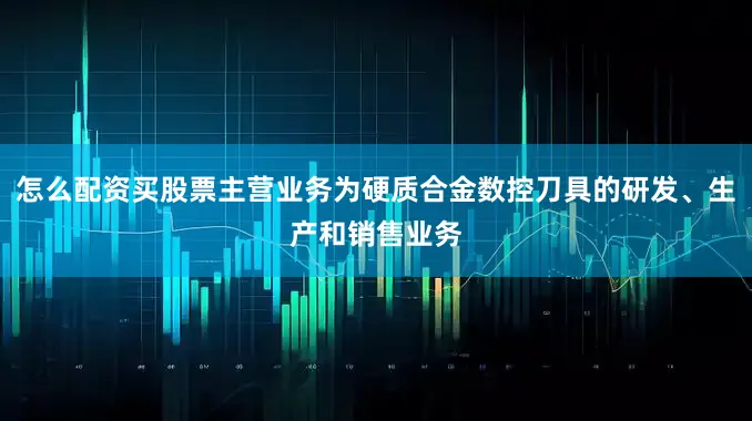 怎么配资买股票主营业务为硬质合金数控刀具的研发、生产和销售业务