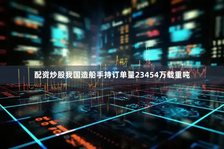 配资炒股我国造船手持订单量23454万载重吨