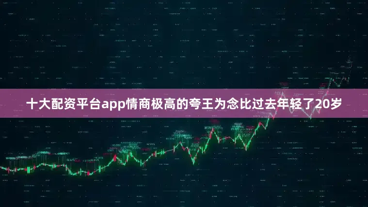 十大配资平台app情商极高的夸王为念比过去年轻了20岁