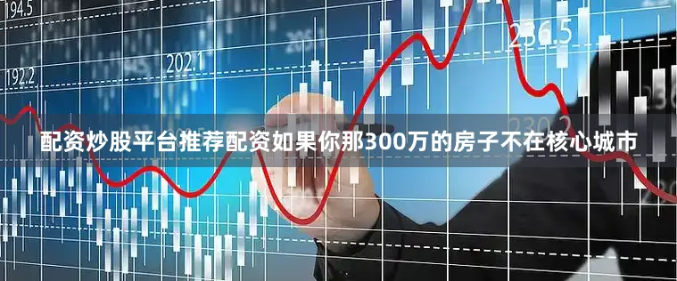 配资炒股平台推荐配资如果你那300万的房子不在核心城市