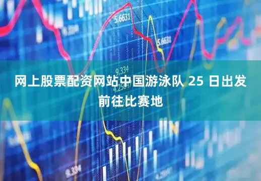 网上股票配资网站中国游泳队 25 日出发前往比赛地