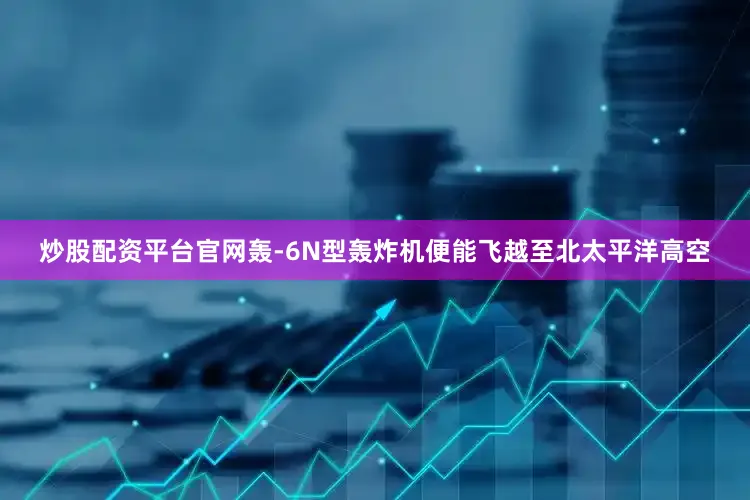 炒股配资平台官网轰-6N型轰炸机便能飞越至北太平洋高空