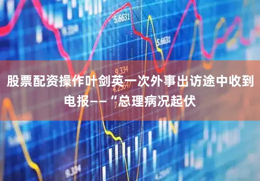 股票配资操作叶剑英一次外事出访途中收到电报——“总理病况起伏